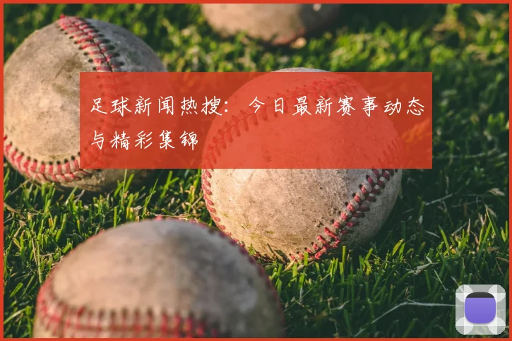 足球新闻热搜:今日最新赛事动态与精彩集锦