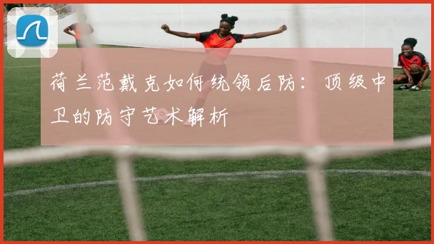 荷兰范戴克如何统领后防:顶级中卫的防守艺术解析
