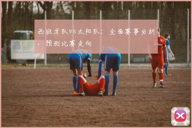 西班牙队vs太阳队：全面赛事分析，预测比赛走向