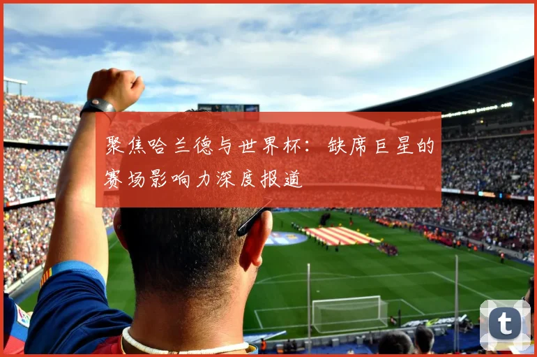 聚焦哈兰德与世界杯：缺席巨星的赛场影响力深度报道