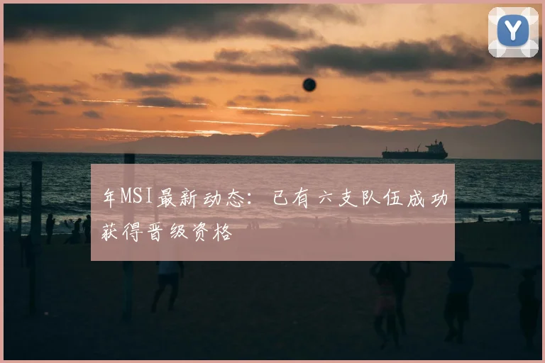 年MSI最新动态:已有六支队伍成功获得晋级资格